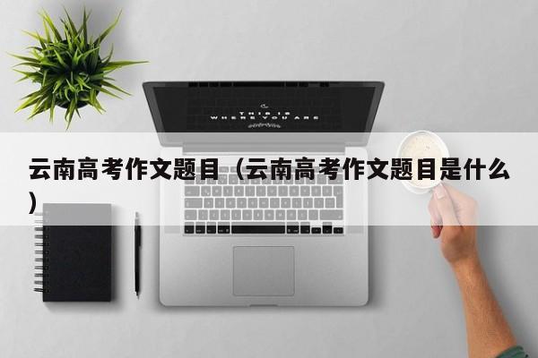 云南高考作文題目（云南高考作文題目是什么）